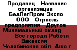 Продавец › Название организации ­ БелЛегПром-Экспо, ООО › Отрасль предприятия ­ Другое › Минимальный оклад ­ 33 000 - Все города Работа » Вакансии   . Челябинская обл.,Аша г.